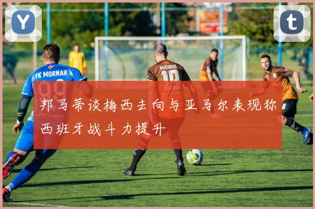 邦马蒂谈梅西去向与亚马尔表现称西班牙战斗力提升