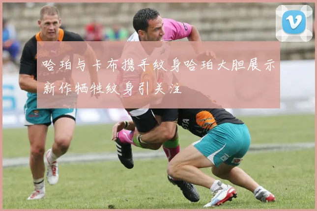 哈珀与卡布携手纹身哈珀大胆展示新作牺牲纹身引关注