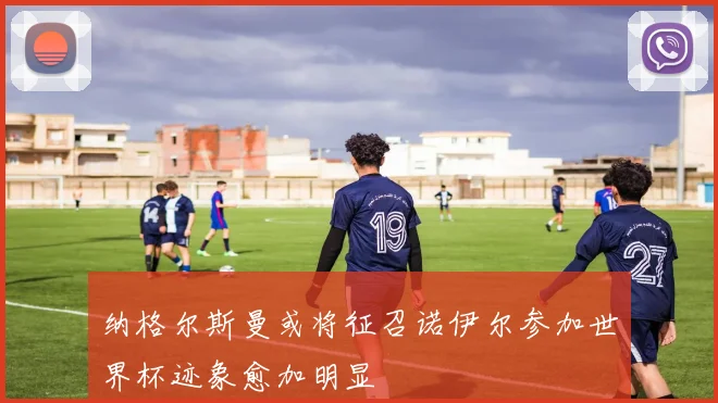 纳格尔斯曼或将征召诺伊尔参加世界杯迹象愈加明显