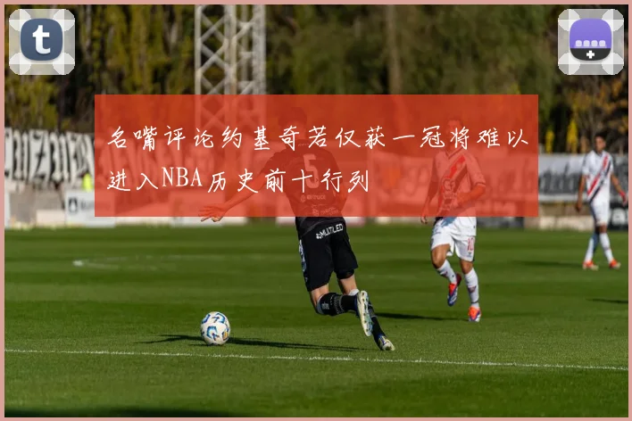 名嘴评论约基奇若仅获一冠将难以进入NBA历史前十行列