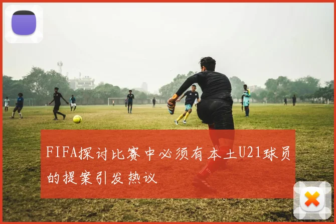 FIFA探讨比赛中必须有本土U21球员的提案引发热议