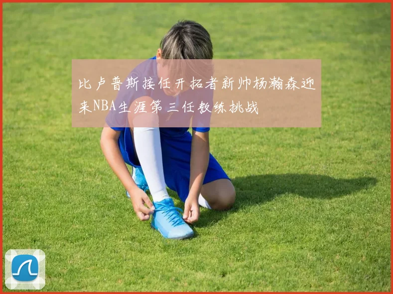 比卢普斯接任开拓者新帅杨瀚森迎来NBA生涯第三任教练挑战