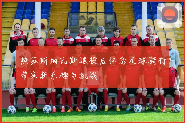 热苏斯纳瓦斯退役后怀念足球骑行带来新乐趣与挑战