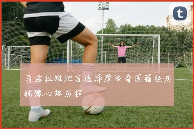 马兹拉维坦言选择摩洛哥国籍经历犹豫心路历程