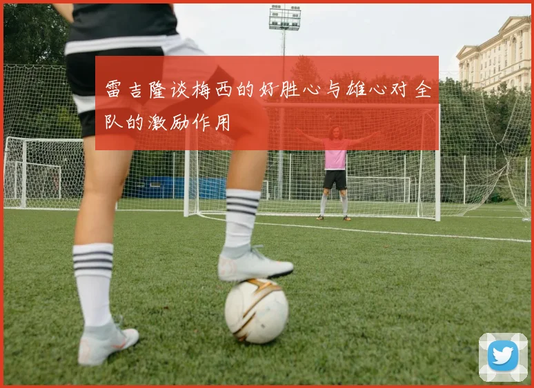 雷吉隆谈梅西的好胜心与雄心对全队的激励作用