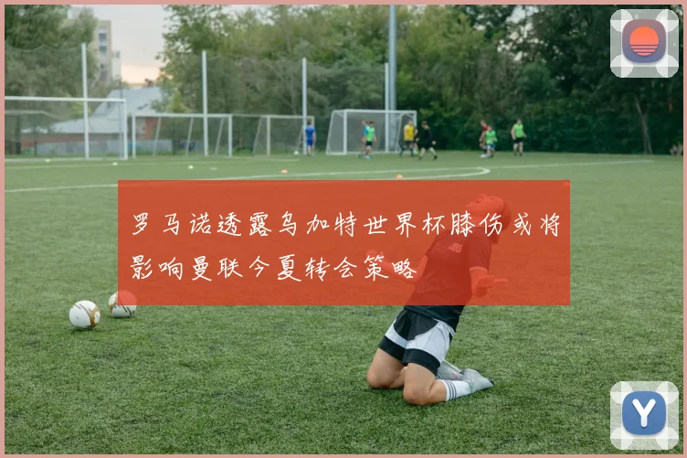 罗马诺透露乌加特世界杯膝伤或将影响曼联今夏转会策略