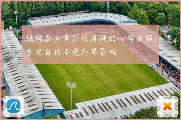 杨瀚森分享应对质疑的心路历程：坚定自我不受外界影响