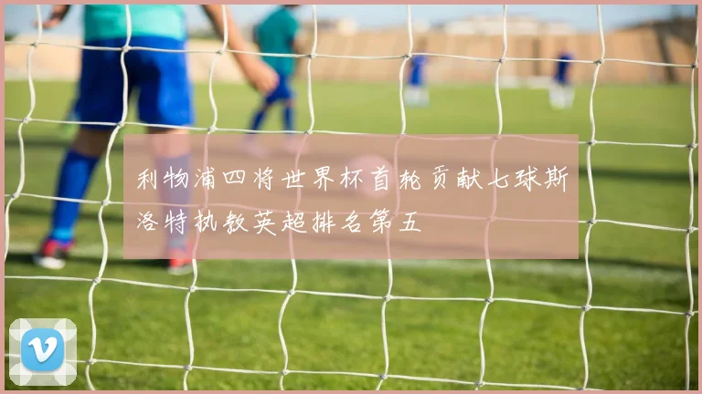利物浦四将世界杯首轮贡献七球斯洛特执教英超排名第五