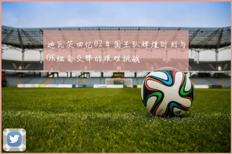 迪瓦茨回忆02年国王队辉煌时刻与OK组合交锋的艰难挑战
