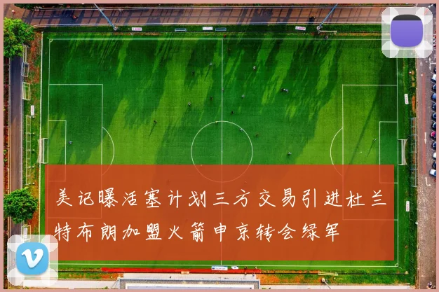 美记曝活塞计划三方交易引进杜兰特布朗加盟火箭申京转会绿军