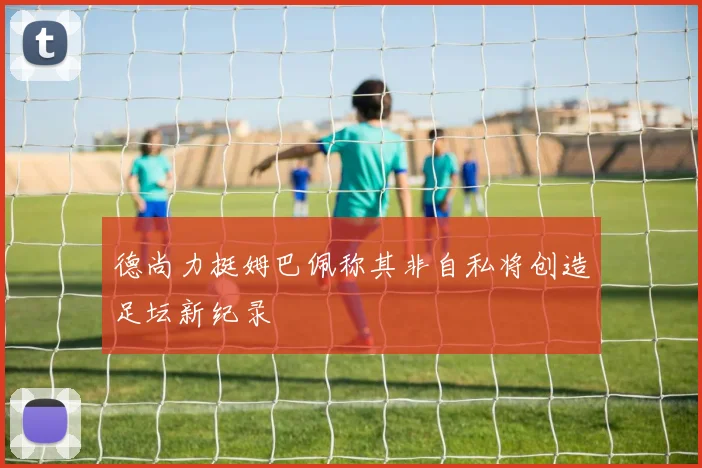 德尚力挺姆巴佩称其非自私将创造足坛新纪录