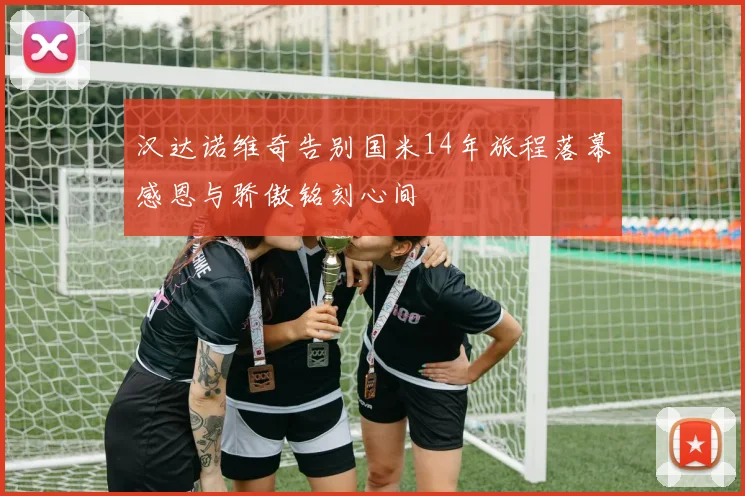 汉达诺维奇告别国米14年旅程落幕感恩与骄傲铭刻心间