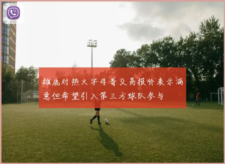 雄鹿对热火字母哥交易报价表示满意但希望引入第三方球队参与