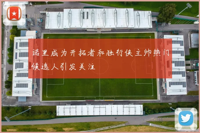 诺里成为开拓者和独行侠主帅热门候选人引发关注