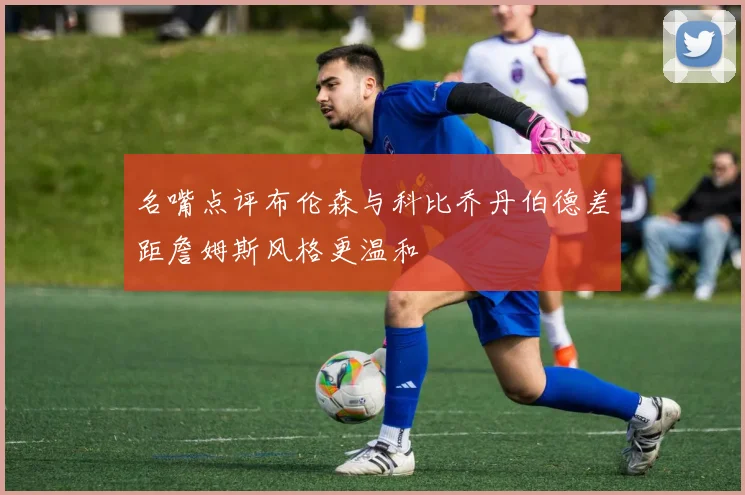 名嘴点评布伦森与科比乔丹伯德差距詹姆斯风格更温和